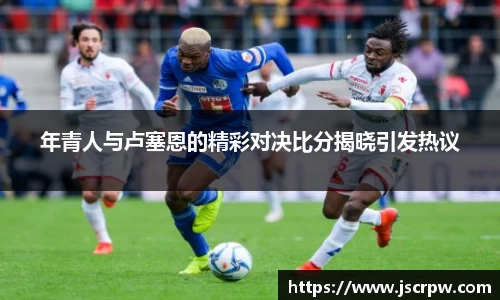 年青人与卢塞恩的精彩对决比分揭晓引发热议
